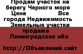 Продам участок на берегу Черного моря › Цена ­ 4 300 000 - Все города Недвижимость » Земельные участки продажа   . Ленинградская обл.